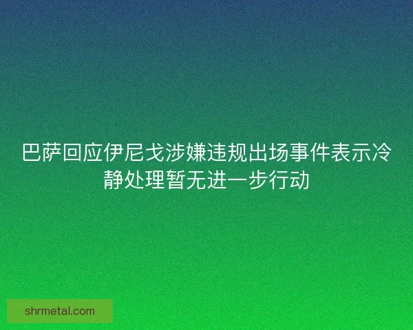 巴萨回应伊尼戈涉嫌违规出场事件表示冷静处理暂无进一步行动