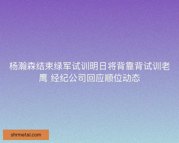 杨瀚森结束绿军试训明日将背靠背试训老鹰 经纪公司回应顺位动态