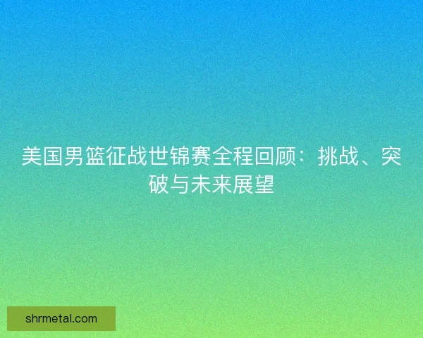 美国男篮征战世锦赛全程回顾：挑战、突破与未来展望