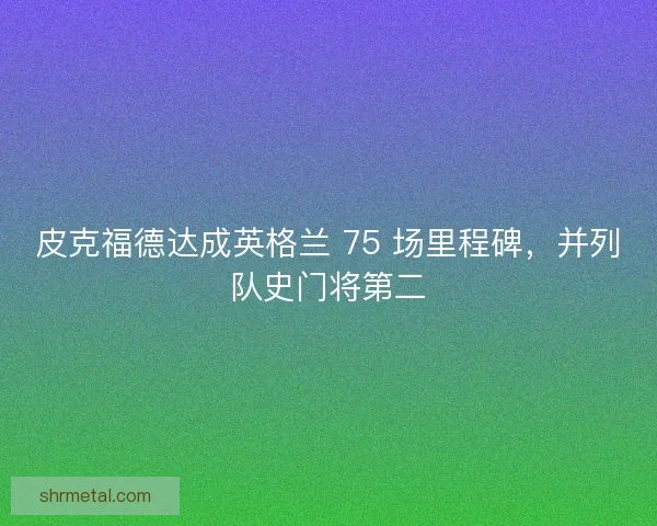 皮克福德达成英格兰 75 场里程碑，并列队史门将第二