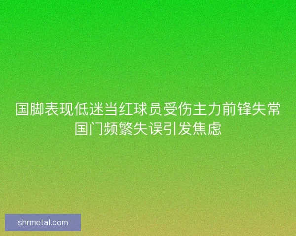 国脚表现低迷当红球员受伤主力前锋失常国门频繁失误引发焦虑