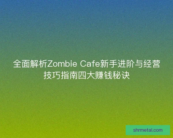全面解析Zombie Cafe新手进阶与经营技巧指南四大赚钱秘诀