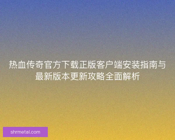 热血传奇官方下载正版客户端安装指南与最新版本更新攻略全面解析