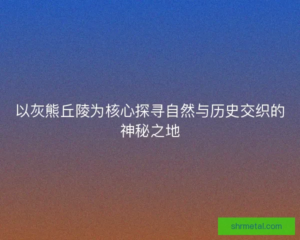 以灰熊丘陵为核心探寻自然与历史交织的神秘之地