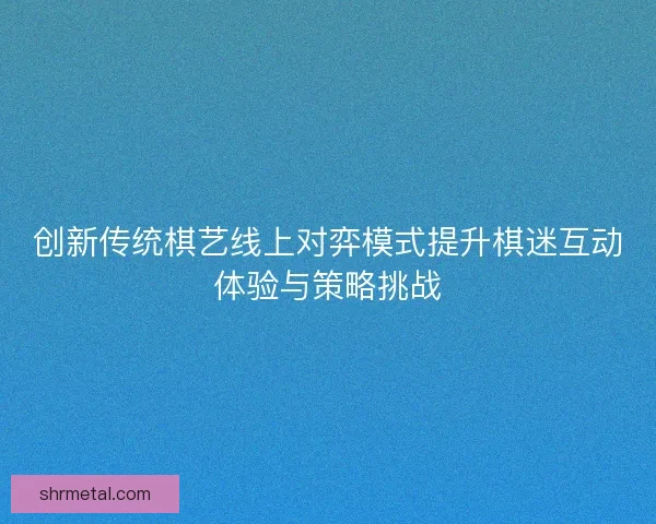 创新传统棋艺线上对弈模式提升棋迷互动体验与策略挑战