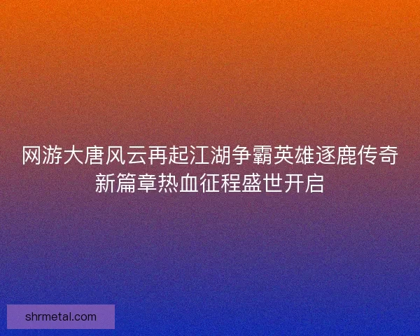 网游大唐风云再起江湖争霸英雄逐鹿传奇新篇章热血征程盛世开启