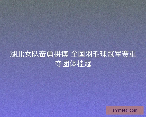 湖北女队奋勇拼搏 全国羽毛球冠军赛重夺团体桂冠