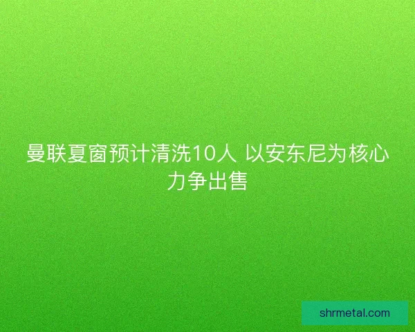 曼联夏窗预计清洗10人 以安东尼为核心力争出售