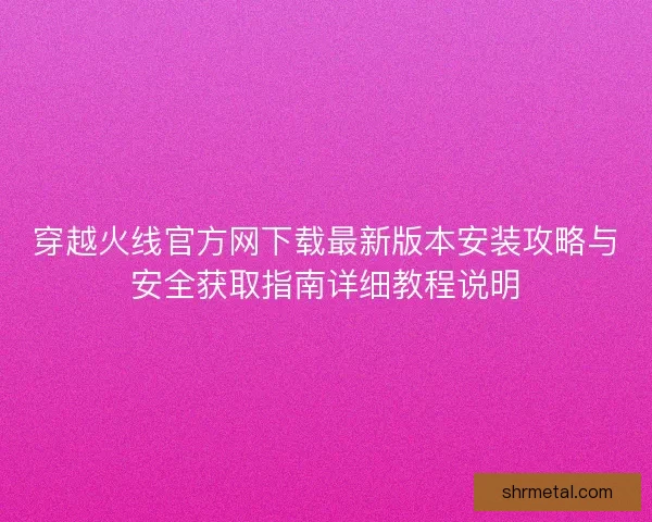 穿越火线官方网下载最新版本安装攻略与安全获取指南详细教程说明