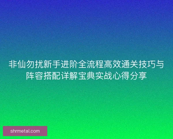 非仙勿扰新手进阶全流程高效通关技巧与阵容搭配详解宝典实战心得分享
