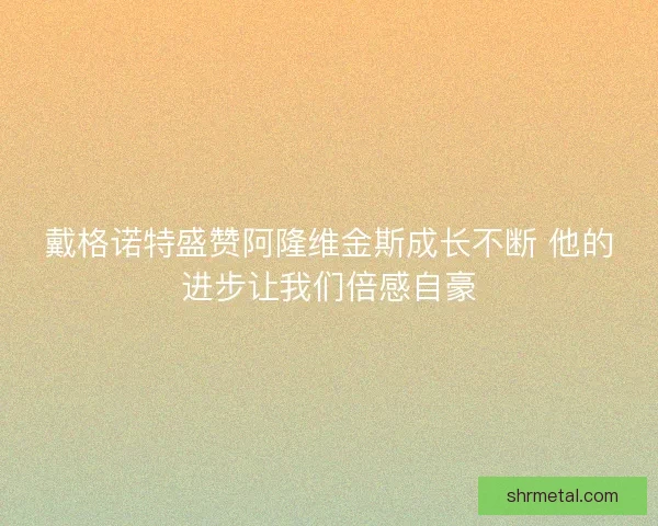 戴格诺特盛赞阿隆维金斯成长不断 他的进步让我们倍感自豪