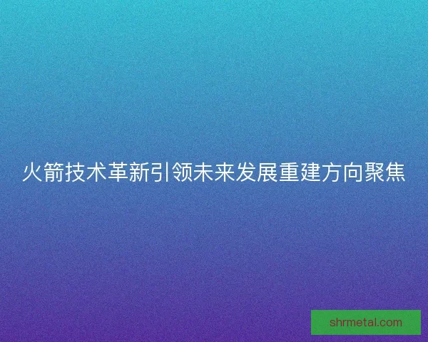 火箭技术革新引领未来发展重建方向聚焦