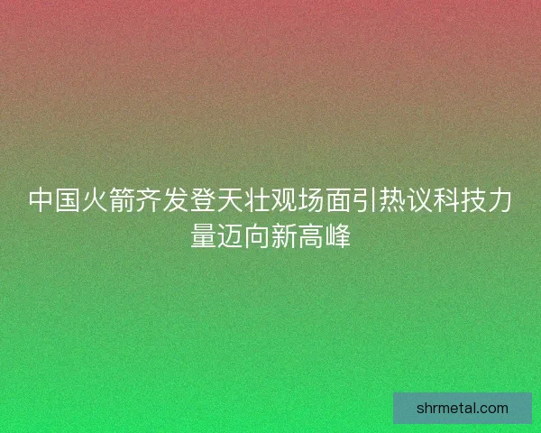 中国火箭齐发登天壮观场面引热议科技力量迈向新高峰