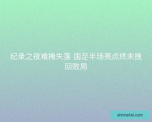纪录之夜难掩失落 国足半场亮点终未挽回败局