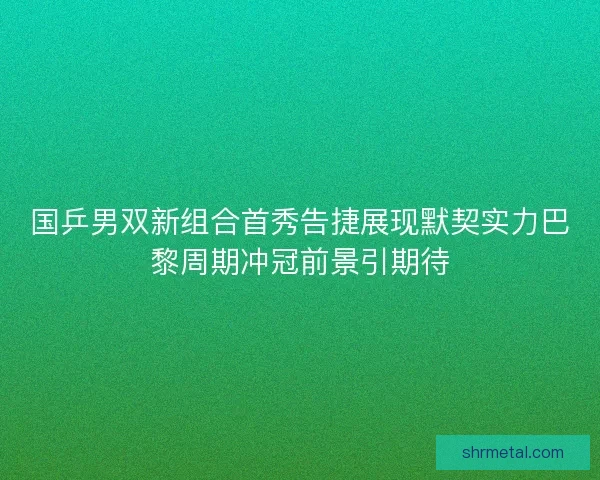 国乒男双新组合首秀告捷展现默契实力巴黎周期冲冠前景引期待