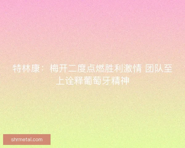 特林康：梅开二度点燃胜利激情 团队至上诠释葡萄牙精神