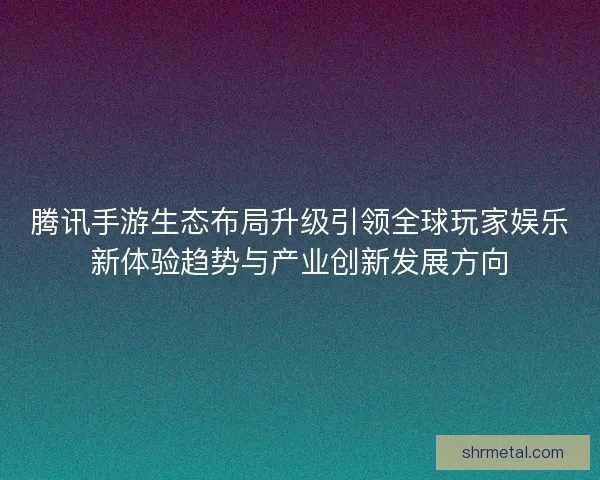 腾讯手游生态布局升级引领全球玩家娱乐新体验趋势与产业创新发展方向