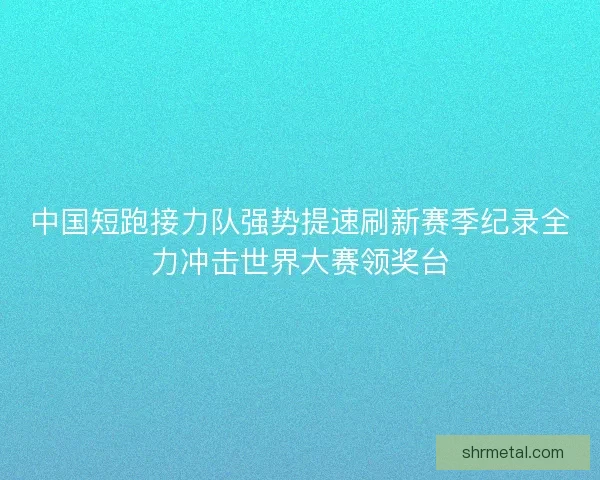 中国短跑接力队强势提速刷新赛季纪录全力冲击世界大赛领奖台