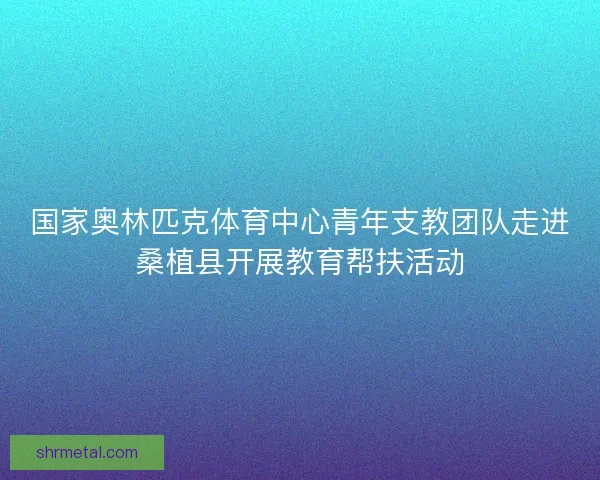 国家奥林匹克体育中心青年支教团队走进桑植县开展教育帮扶活动